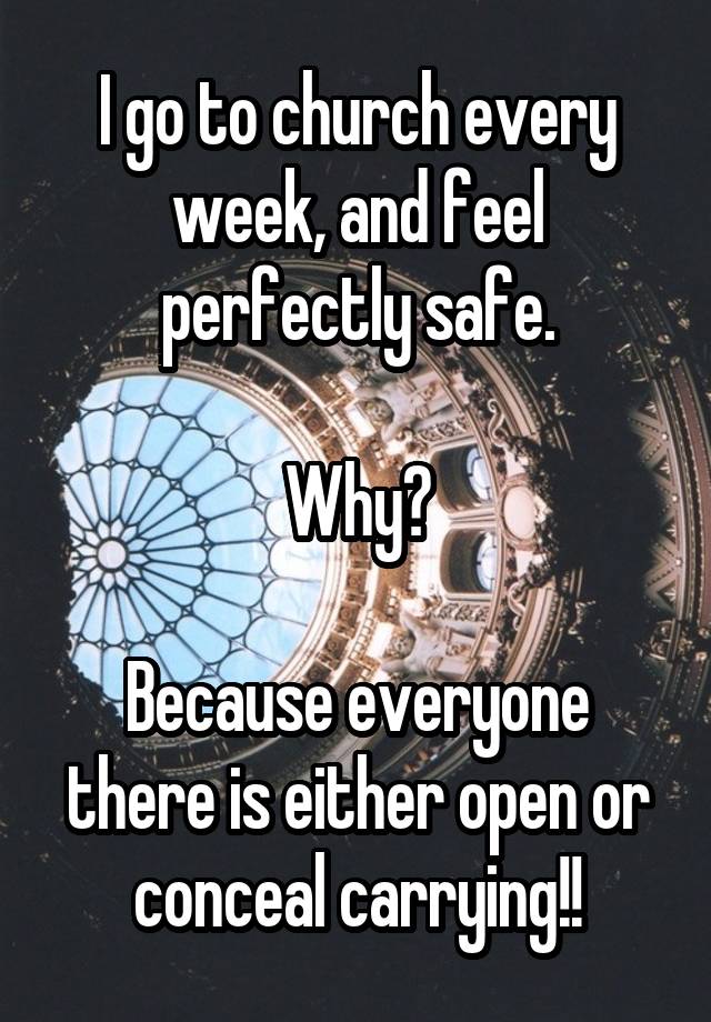 I go to church every week, and feel perfectly safe.

Why?

Because everyone there is either open or conceal carrying!!