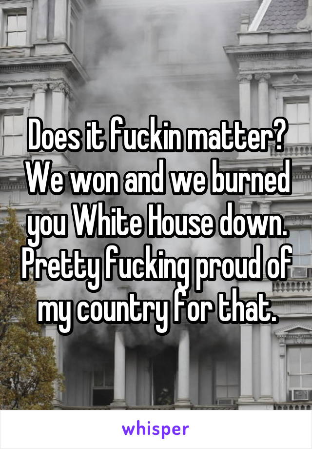 Does it fuckin matter? We won and we burned you White House down. Pretty fucking proud of my country for that.