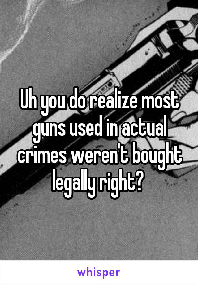 Uh you do realize most guns used in actual crimes weren't bought legally right? 