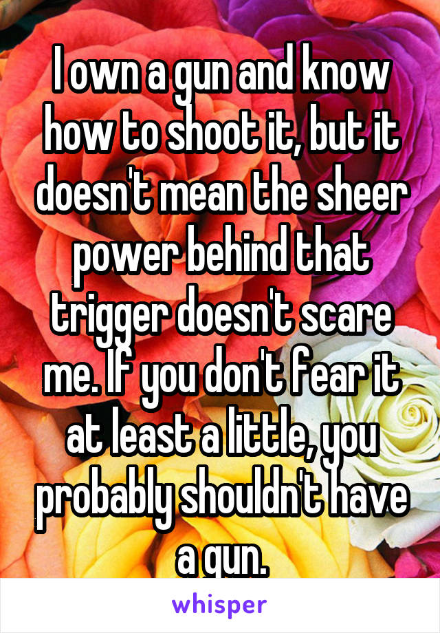 I own a gun and know how to shoot it, but it doesn't mean the sheer power behind that trigger doesn't scare me. If you don't fear it at least a little, you probably shouldn't have a gun.