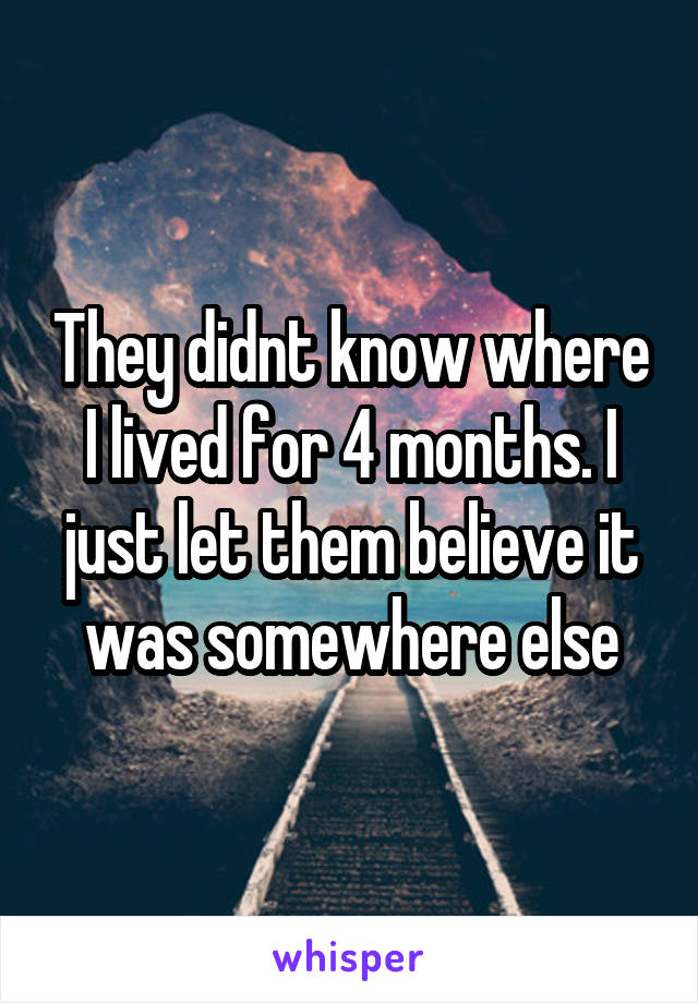 They didnt know where I lived for 4 months. I just let them believe it was somewhere else