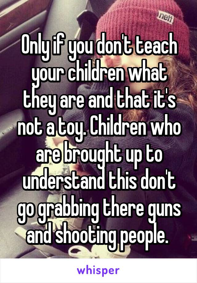 Only if you don't teach your children what they are and that it's not a toy. Children who are brought up to understand this don't go grabbing there guns and shooting people. 