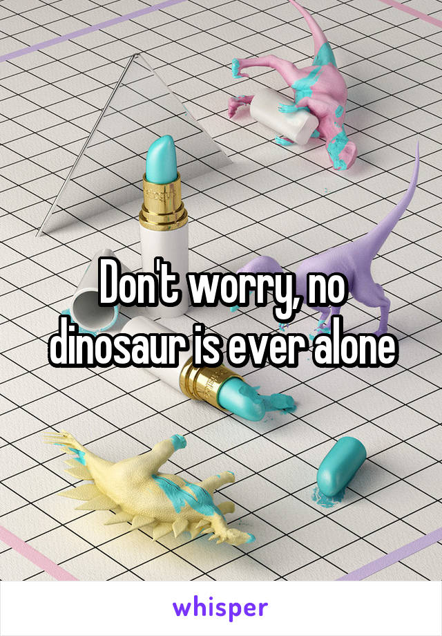 Don't worry, no dinosaur is ever alone