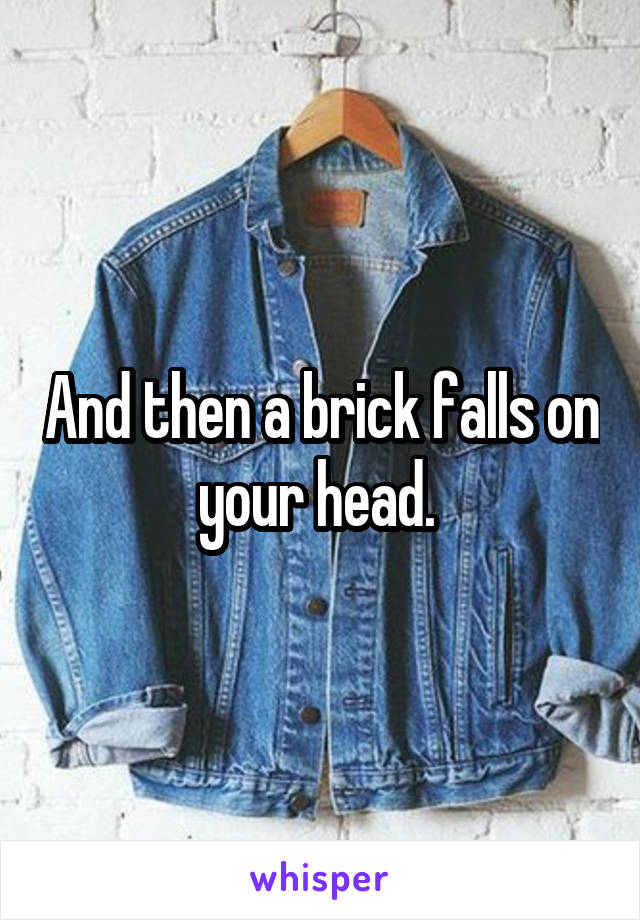 And then a brick falls on your head. 