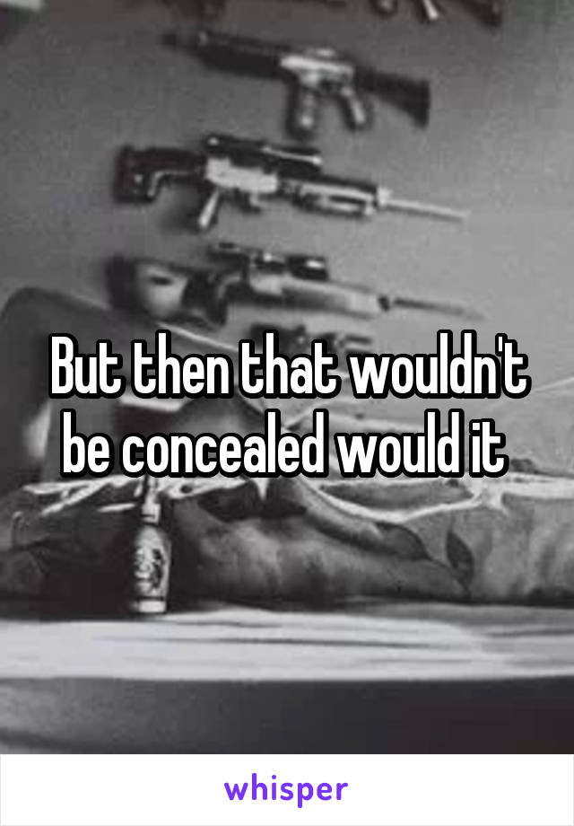 But then that wouldn't be concealed would it 