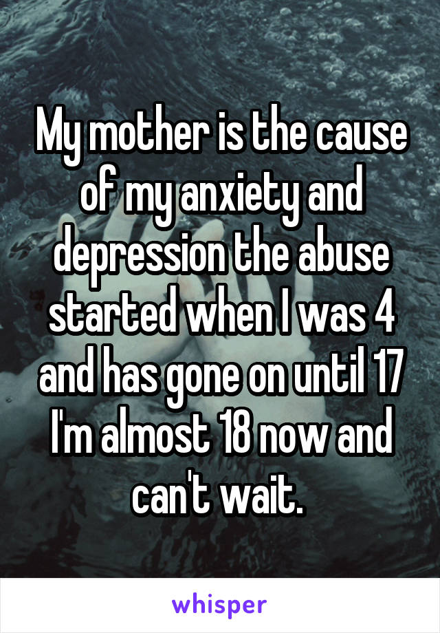 My mother is the cause of my anxiety and depression the abuse started when I was 4 and has gone on until 17 I'm almost 18 now and can't wait. 