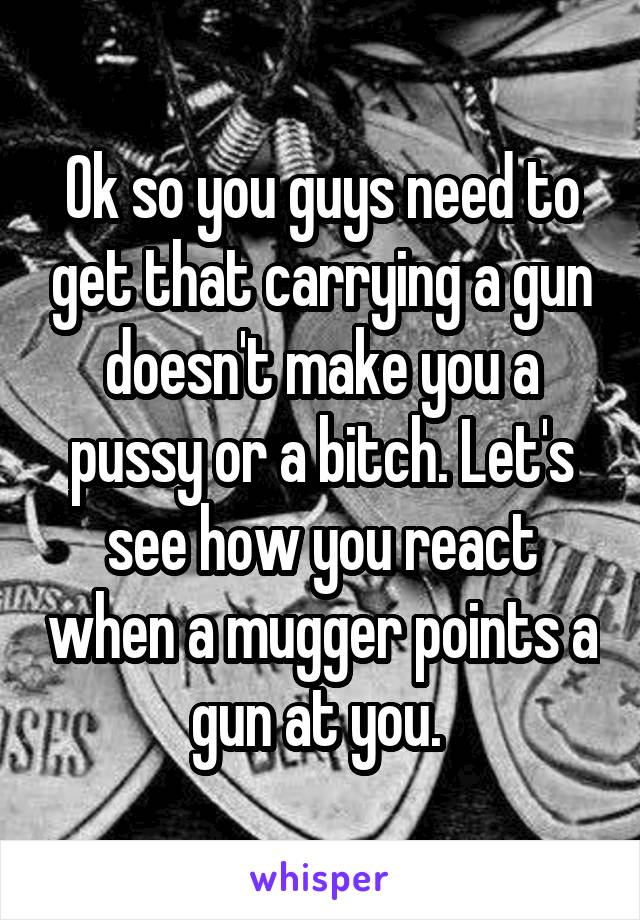 Ok so you guys need to get that carrying a gun doesn't make you a pussy or a bitch. Let's see how you react when a mugger points a gun at you. 