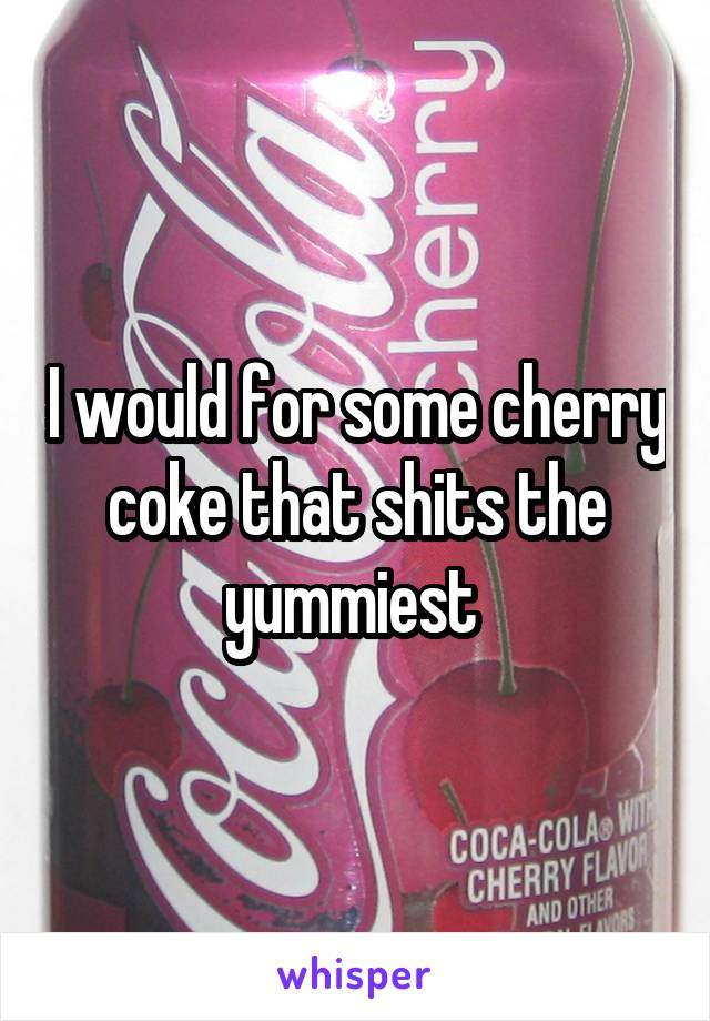 I would for some cherry coke that shits the yummiest 