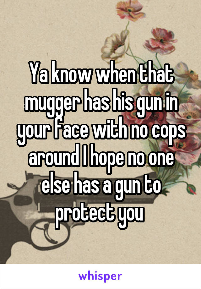 Ya know when that mugger has his gun in your face with no cops around I hope no one else has a gun to protect you 