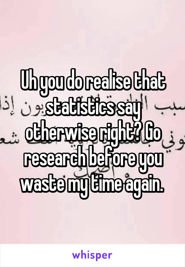 Uh you do realise that statistics say otherwise right? Go research before you waste my time again. 