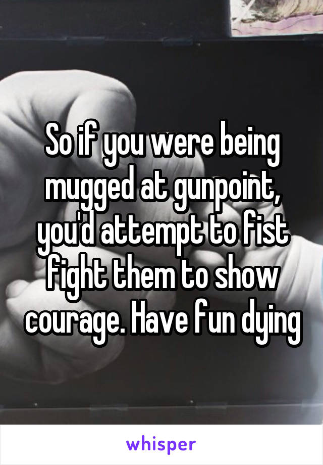 So if you were being mugged at gunpoint, you'd attempt to fist fight them to show courage. Have fun dying