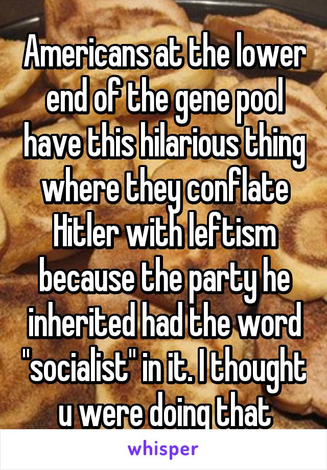 Americans at the lower end of the gene pool have this hilarious thing where they conflate Hitler with leftism because the party he inherited had the word "socialist" in it. I thought u were doing that