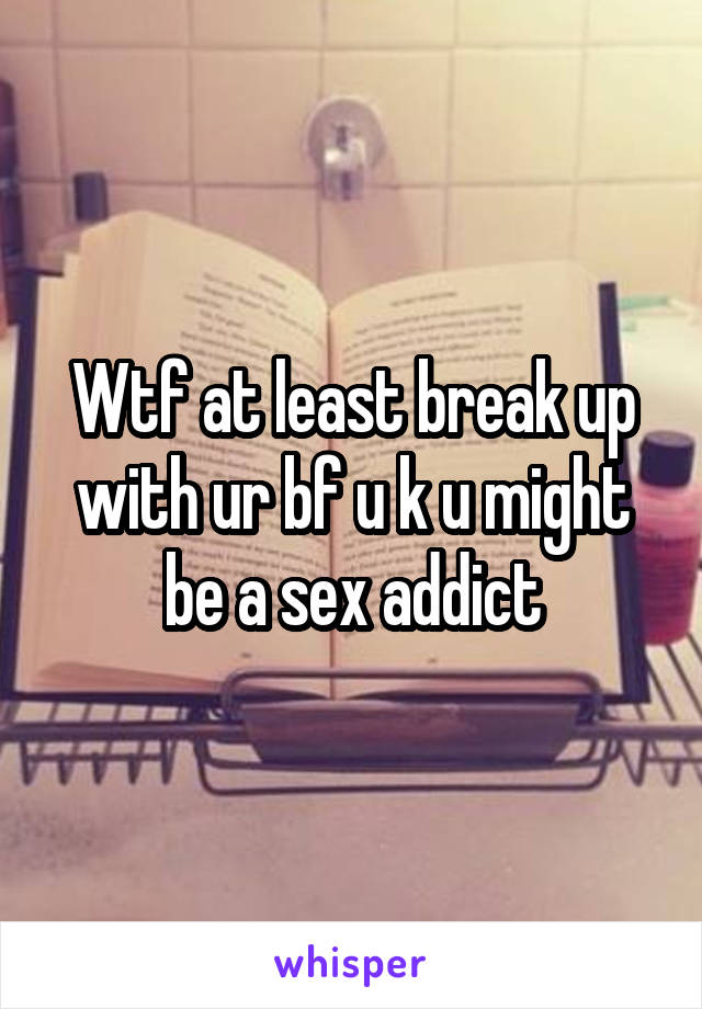 Wtf at least break up with ur bf u k u might be a sex addict