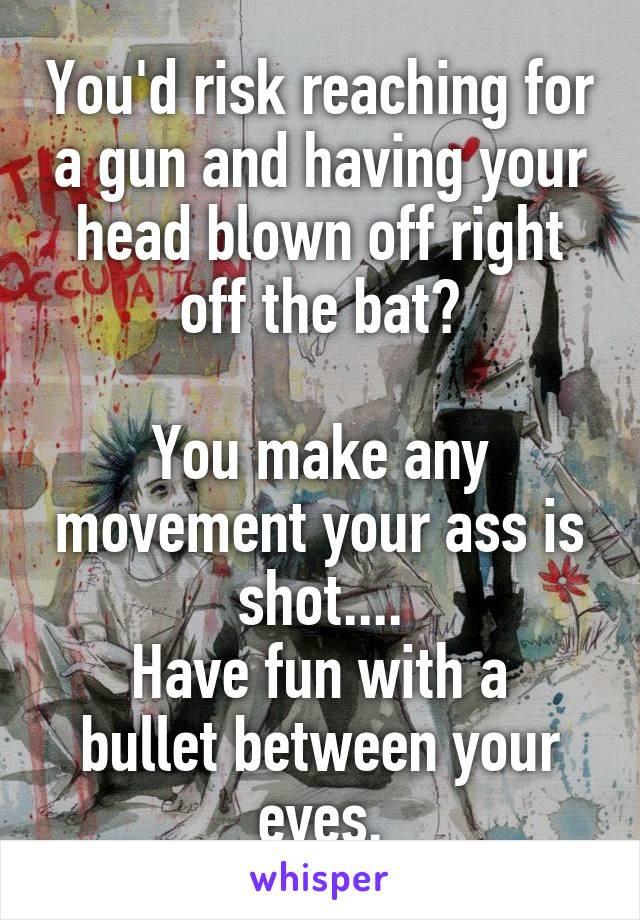 You'd risk reaching for a gun and having your head blown off right off the bat?

You make any movement your ass is shot....
Have fun with a bullet between your eyes.