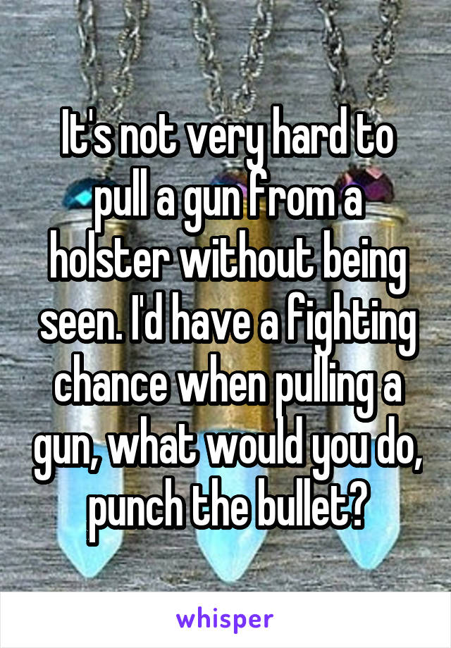 It's not very hard to pull a gun from a holster without being seen. I'd have a fighting chance when pulling a gun, what would you do, punch the bullet?