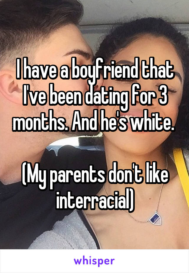 I have a boyfriend that I've been dating for 3 months. And he's white. 

(My parents don't like interracial)