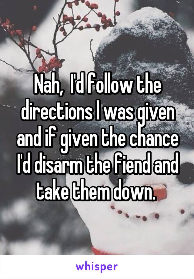 Nah,  I'd follow the directions I was given and if given the chance I'd disarm the fiend and take them down. 