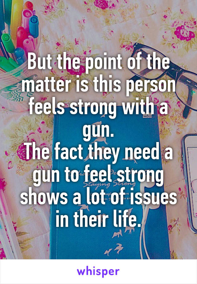 But the point of the matter is this person feels strong with a gun.
The fact they need a gun to feel strong shows a lot of issues in their life.