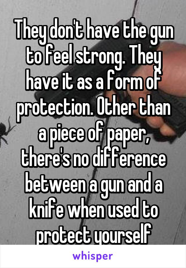 They don't have the gun to feel strong. They have it as a form of protection. Other than a piece of paper, there's no difference between a gun and a knife when used to protect yourself