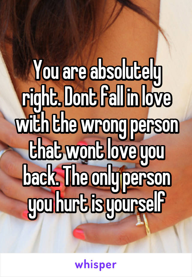 You are absolutely right. Dont fall in love with the wrong person that wont love you back. The only person you hurt is yourself