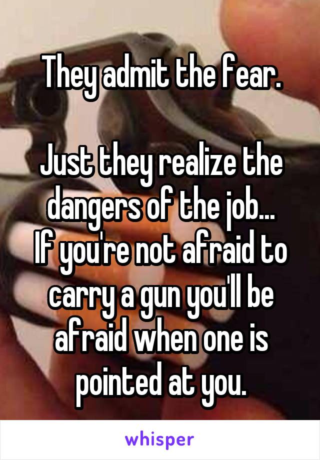 They admit the fear.

Just they realize the dangers of the job...
If you're not afraid to carry a gun you'll be afraid when one is pointed at you.