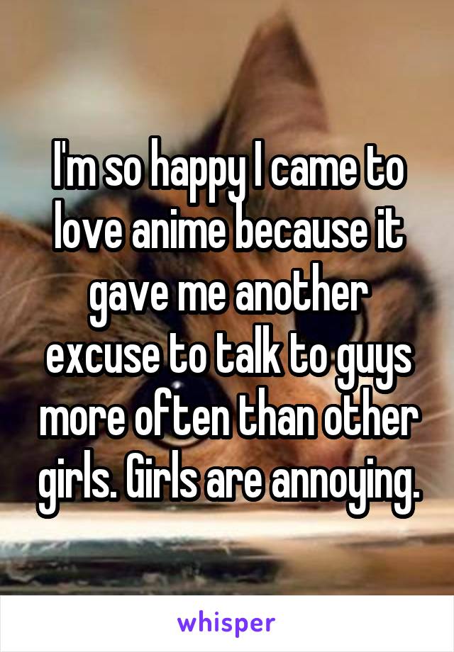 I'm so happy I came to love anime because it gave me another excuse to talk to guys more often than other girls. Girls are annoying.