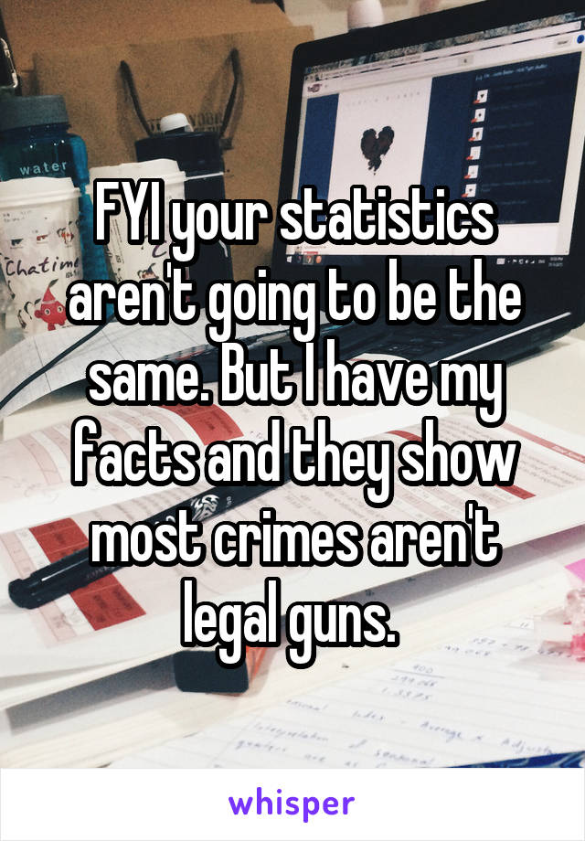 FYI your statistics aren't going to be the same. But I have my facts and they show most crimes aren't legal guns. 