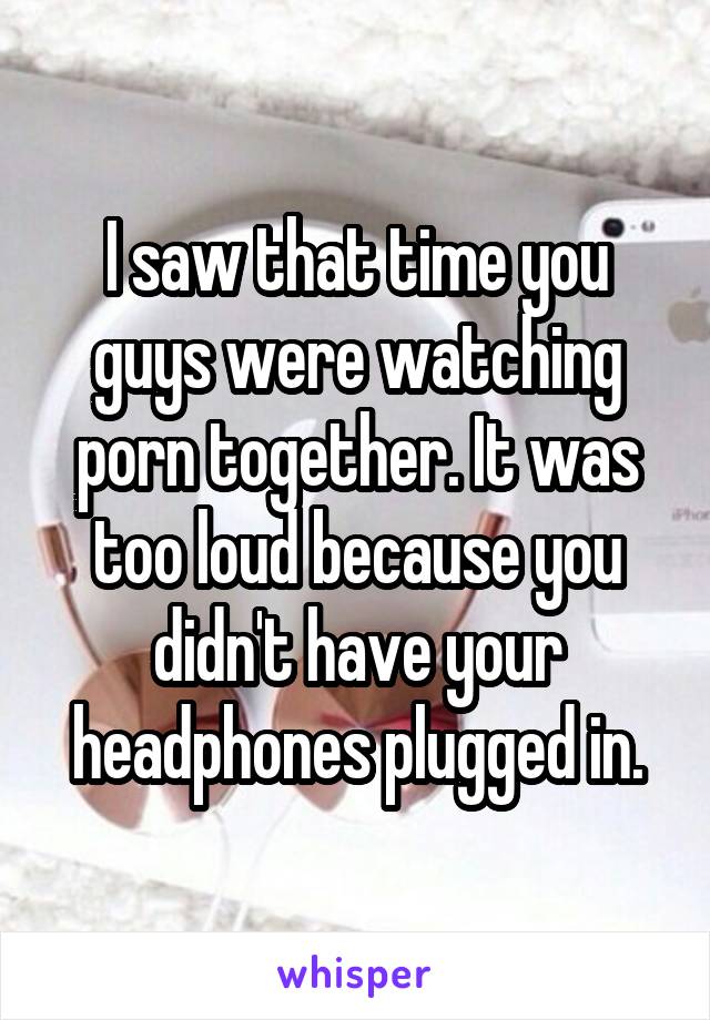 I saw that time you guys were watching porn together. It was too loud because you didn't have your headphones plugged in.