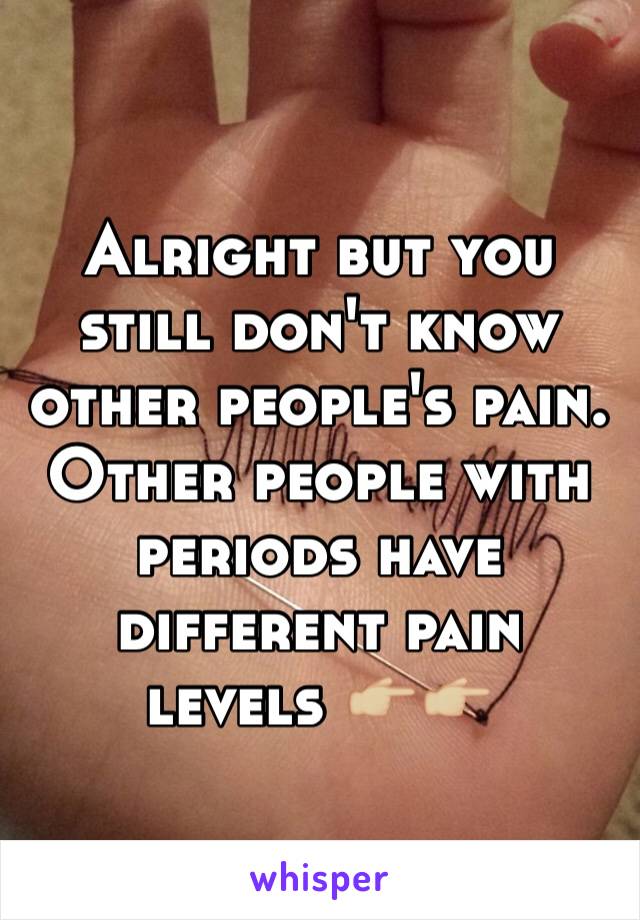 Alright but you still don't know other people's pain. Other people with periods have different pain levels 👉🏼👉🏼