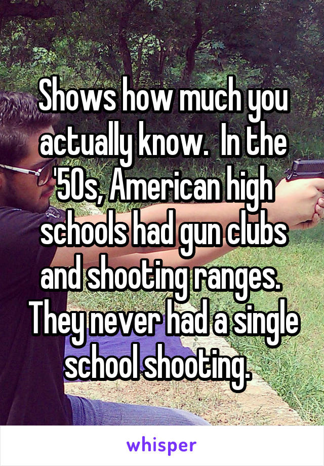 Shows how much you actually know.  In the '50s, American high schools had gun clubs and shooting ranges.  They never had a single school shooting.  