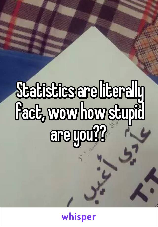 Statistics are literally fact, wow how stupid are you?? 