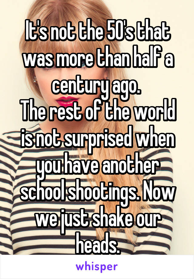 It's not the 50's that was more than half a century ago. 
The rest of the world is not surprised when you have another school shootings. Now we just shake our heads.