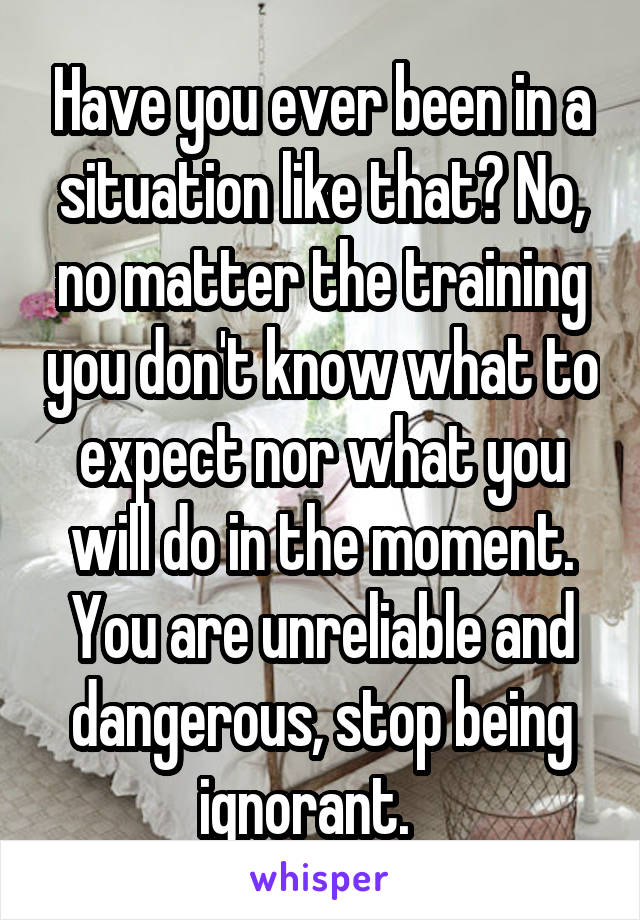 Have you ever been in a situation like that? No, no matter the training you don't know what to expect nor what you will do in the moment. You are unreliable and dangerous, stop being ignorant.   