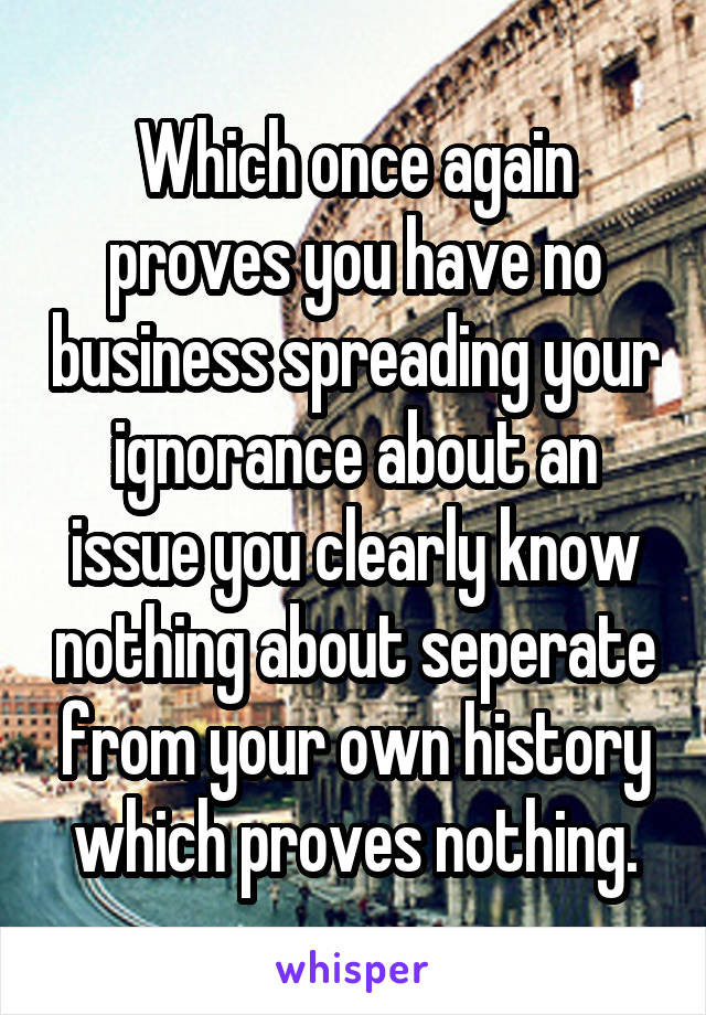 Which once again proves you have no business spreading your ignorance about an issue you clearly know nothing about seperate from your own history which proves nothing.