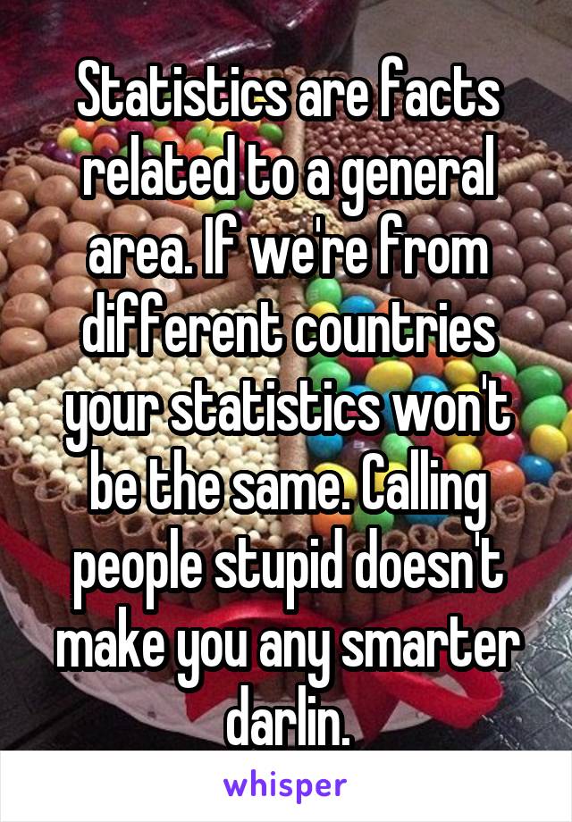 Statistics are facts related to a general area. If we're from different countries your statistics won't be the same. Calling people stupid doesn't make you any smarter darlin.