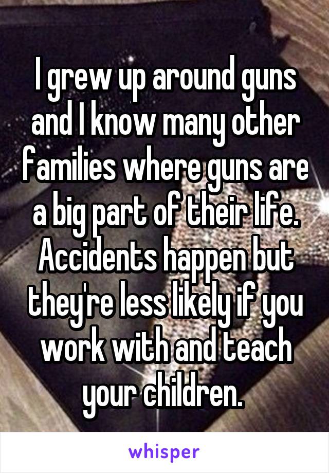 I grew up around guns and I know many other families where guns are a big part of their life. Accidents happen but they're less likely if you work with and teach your children. 