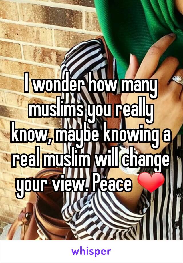 I wonder how many muslims you really know, maybe knowing a real muslim will change your view. Peace ❤