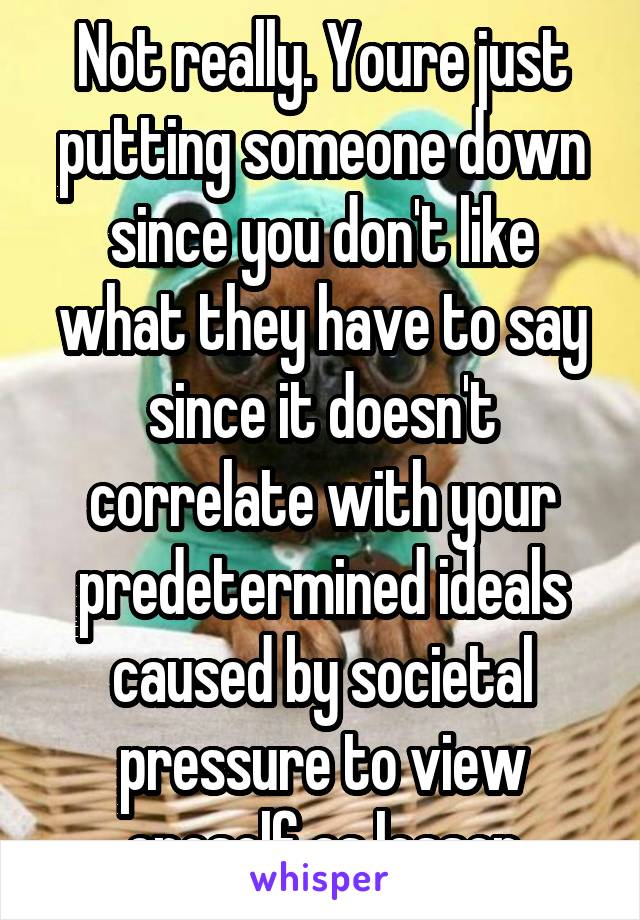 Not really. Youre just putting someone down since you don't like what they have to say since it doesn't correlate with your predetermined ideals caused by societal pressure to view oneself as lesser