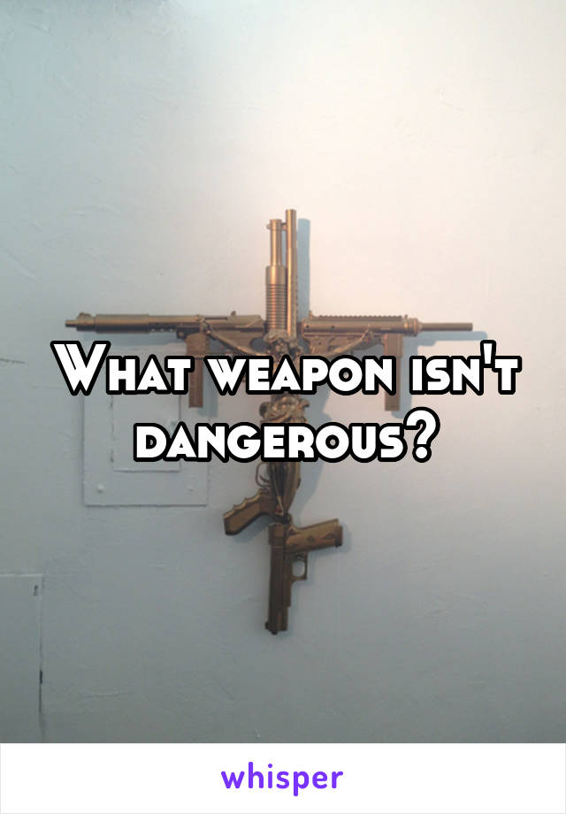 What weapon isn't dangerous?