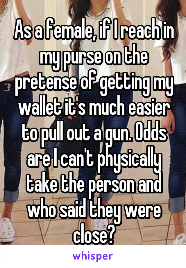 As a female, if I reach in my purse on the pretense of getting my wallet it's much easier to pull out a gun. Odds are I can't physically take the person and who said they were close?