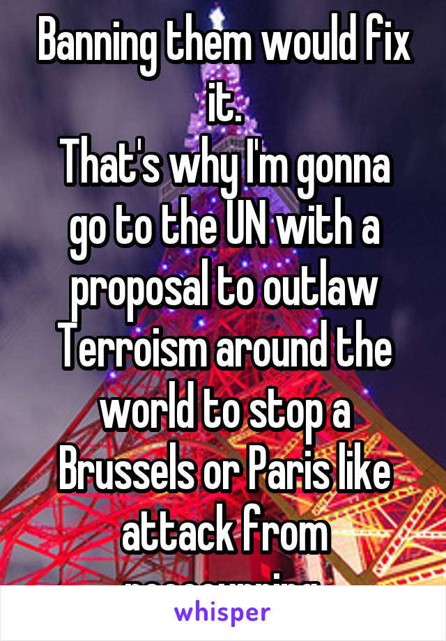 Banning them would fix it.
That's why I'm gonna go to the UN with a proposal to outlaw Terroism around the world to stop a Brussels or Paris like attack from reoccurring.