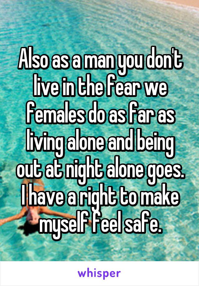 Also as a man you don't live in the fear we females do as far as living alone and being out at night alone goes. I have a right to make myself feel safe.