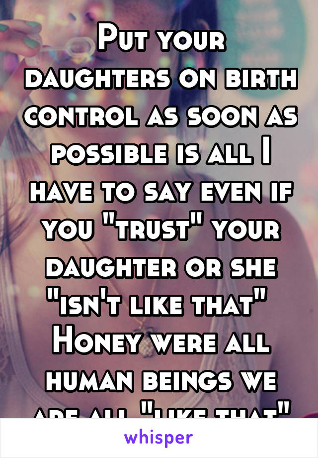 Put your daughters on birth control as soon as possible is all I have to say even if you "trust" your daughter or she "isn't like that" 
Honey were all human beings we are all "like that"