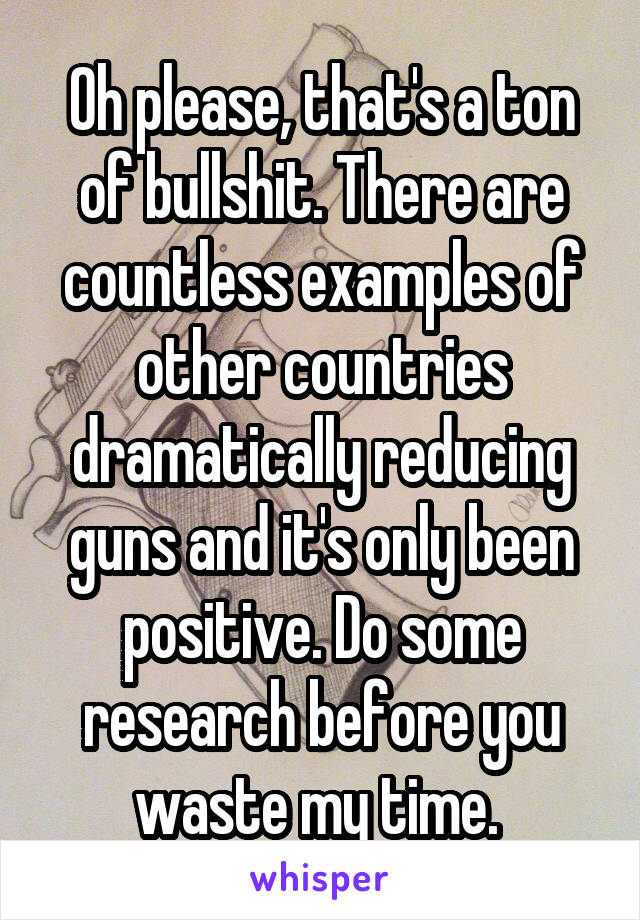 Oh please, that's a ton of bullshit. There are countless examples of other countries dramatically reducing guns and it's only been positive. Do some research before you waste my time. 