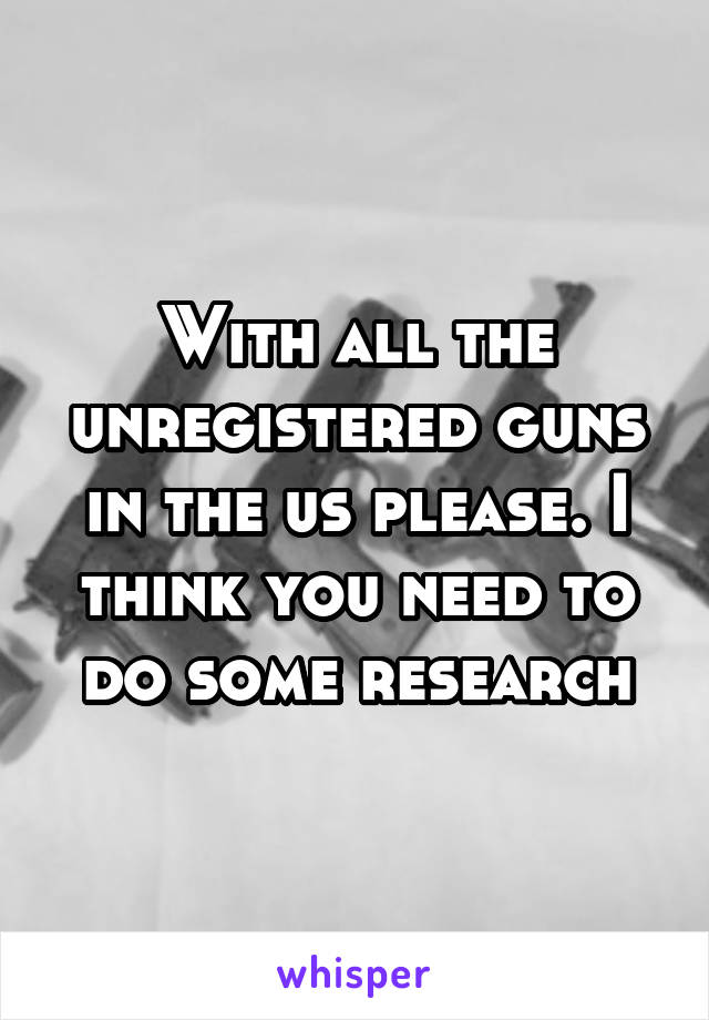 With all the unregistered guns in the us please. I think you need to do some research