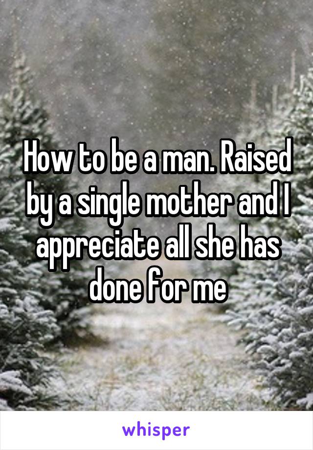 How to be a man. Raised by a single mother and I appreciate all she has done for me