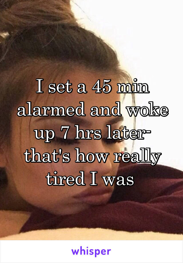 I set a 45 min alarmed and woke up 7 hrs later- that's how really tired I was 