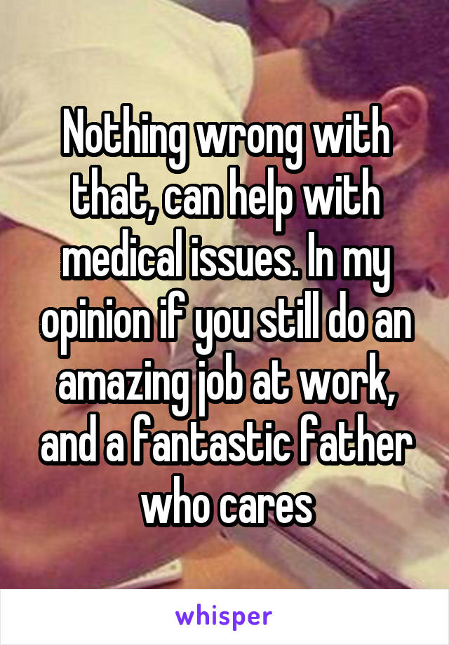 Nothing wrong with that, can help with medical issues. In my opinion if you still do an amazing job at work, and a fantastic father who cares