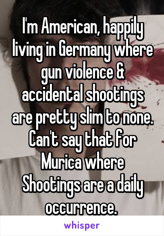 I'm American, happily living in Germany where gun violence & accidental shootings are pretty slim to none. Can't say that for Murica where Shootings are a daily occurrence. 