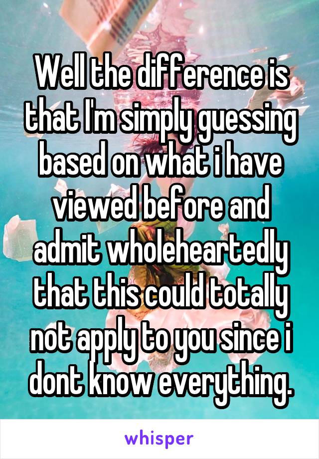 Well the difference is that I'm simply guessing based on what i have viewed before and admit wholeheartedly that this could totally not apply to you since i dont know everything.